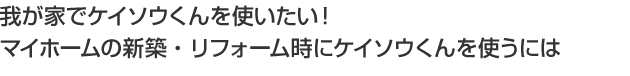 我が家でケイソウくんを使いたい!マイホームの新築・リフォーム時にケイソウくんを使うには
