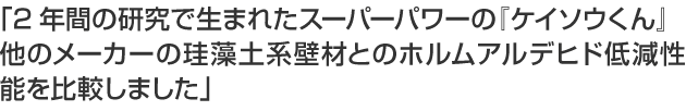 「2年間の研究で生まれたスーパーパワーの『ケイソウくん』他のメーカーの珪藻土系壁材とのホルムアルデヒド低減性能を比較しました」