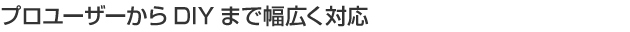 プロユーザーからDIYまで幅広く対応