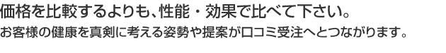 価格を比較するよりも、性能・効果で比べて下さい。お客様の健康を真剣に考える姿勢や提案が口コミ受注へとつながります。